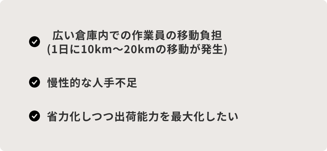 Group 10656 導入前の課題:広い倉庫内での作業員の移動負担(1日に10km〜20kmの移動が発生)、慢性的な人手不足、省力化しつつ出荷能力を最大化したい。